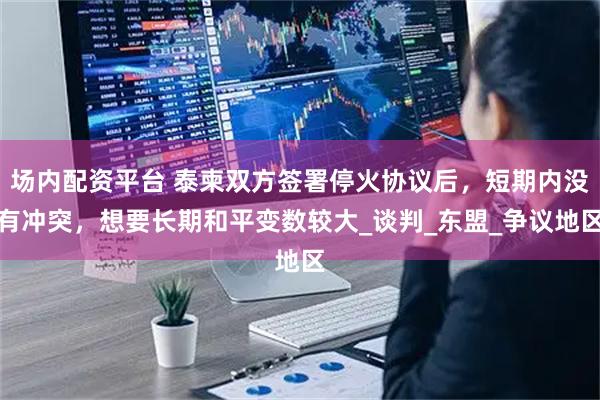 场内配资平台 泰柬双方签署停火协议后，短期内没有冲突，想要长期和平变数较大_谈判_东盟_争议地区