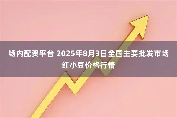 场内配资平台 2025年8月3日全国主要批发市场红小豆价格行情