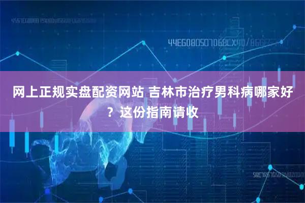 网上正规实盘配资网站 吉林市治疗男科病哪家好？这份指南请收