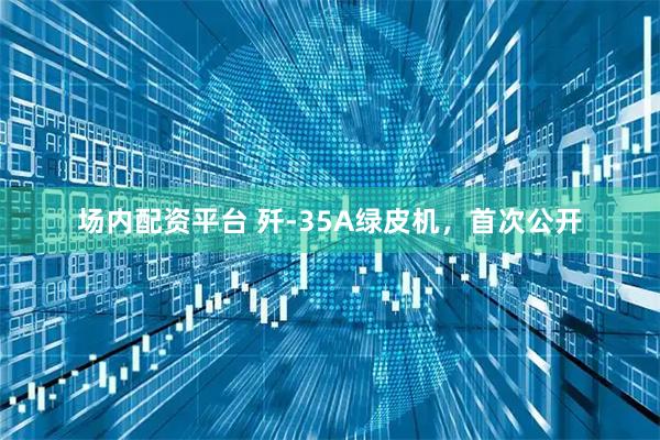 场内配资平台 歼-35A绿皮机，首次公开