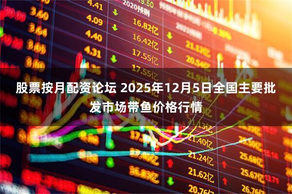 股票按月配资论坛 2025年12月5日全国主要批发市场带鱼价格行情