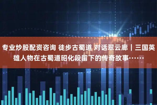 专业炒股配资咨询 徒步古蜀道 对话翠云廊｜三国英雄人物在古蜀道昭化段留下的传奇故事······
