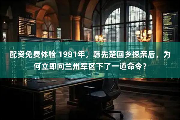 配资免费体验 1981年，韩先楚回乡探亲后，为何立即向兰州军区下了一道命令？