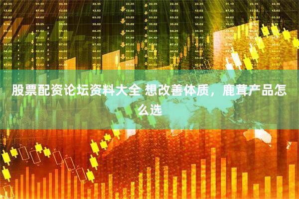 股票配资论坛资料大全 想改善体质，鹿茸产品怎么选