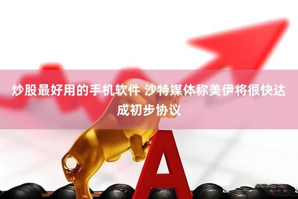 炒股最好用的手机软件 沙特媒体称美伊将很快达成初步协议