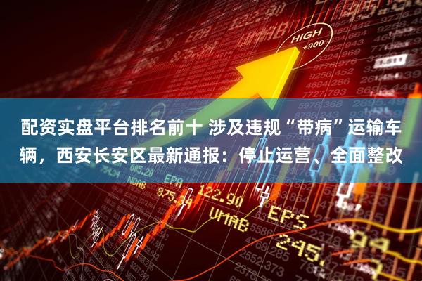 配资实盘平台排名前十 涉及违规“带病”运输车辆，西安长安区最新通报：停止运营、全面整改